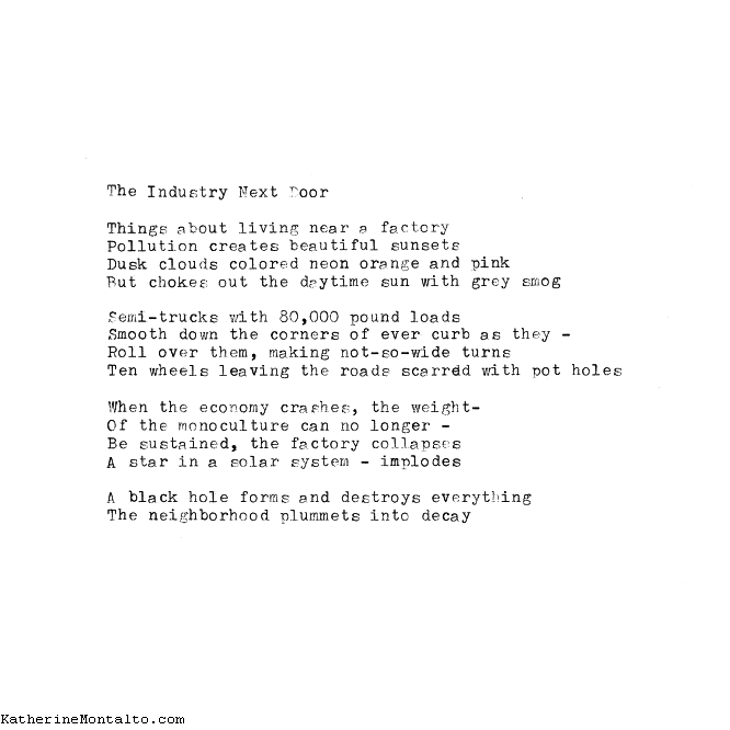 The Industry Next Door Things about living near a factory Pollution creates beautiful sunsets Dusk clouds colored neon orange and pink But chokes out the daytime sun with grey smog Semi-trucks with 80,000 pound loads Smooth down the corners of every curb as they – Roll over them, making not-so-wide turns Ten wheels leaving the roads scarred with pot holes When the economy crashes, the weight Of the monoculture can no longer Be sustained, the factory collapses A star in a solar system – implodes A black hole forms and destroys everything The neighborhood plummets into decay