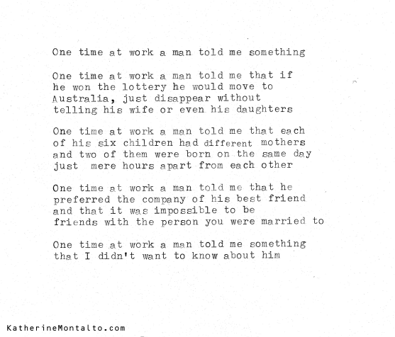 One time at work a man told me something One time at work a man told me that if he won the lottery he would move to Australia, just disappear without telling his wife or even his daughters One time at work a man told me that each of his six children had different mothers and two of them were born on the same day just mere hours apart from each other One time at work a man told me that he preferred the company of his best friend and that it was impossible to be friends with the person you were married to One time at work a man told me something that I didn’t want to know about him