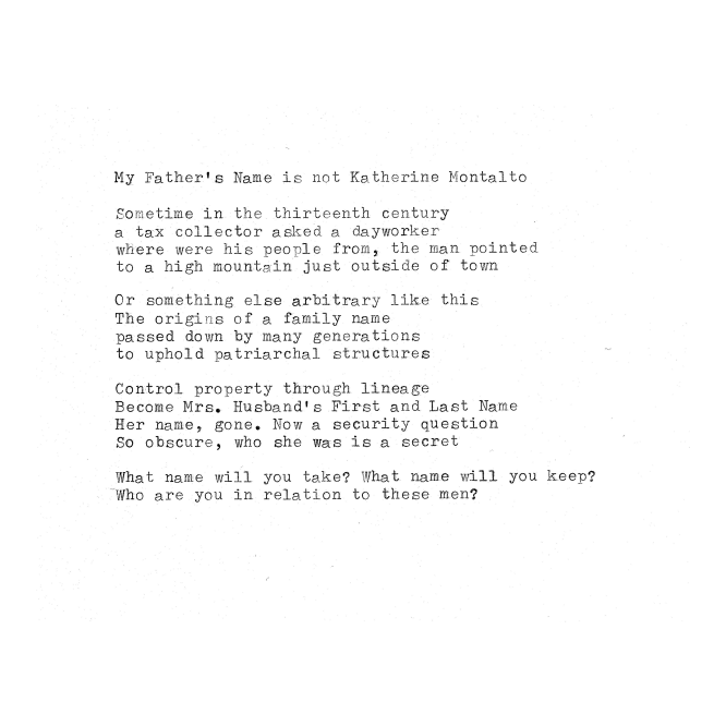 My Father's Name is not Katherine Montalto  Sometime in the thirteenth century a tax collector asked a dayworker where were his people from, the man pointed to a high mountain just outside of town  Or something else arbitrary like this The origins of a family name passed down by many generations to uphold patriarchal structures  Control property through lineage Become Mrs. Husband's First and Last Name Her name, gone. Now a security question So obscure, who she was is a secret  What name will you take? What name will you keep? Who are you in relation to these men?